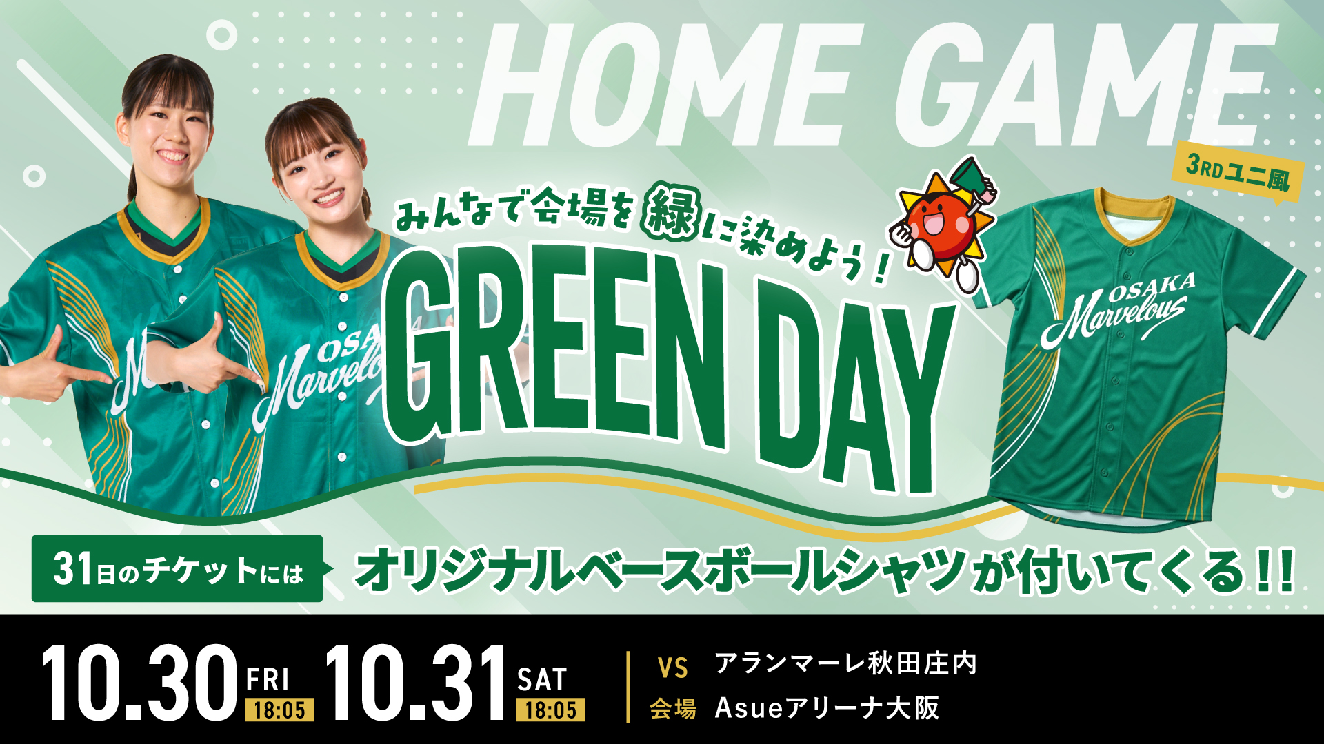 10.30 FRI 18:05 10.31 SAT 18:05 HOMEGAME みんなで会場を緑に染めよう! GREEN DAY 31日のチケットにはオリジナルベースボールシャツが付いてくる!! VS アランマーレ秋田庄内 会場 Asueアリーナ大阪