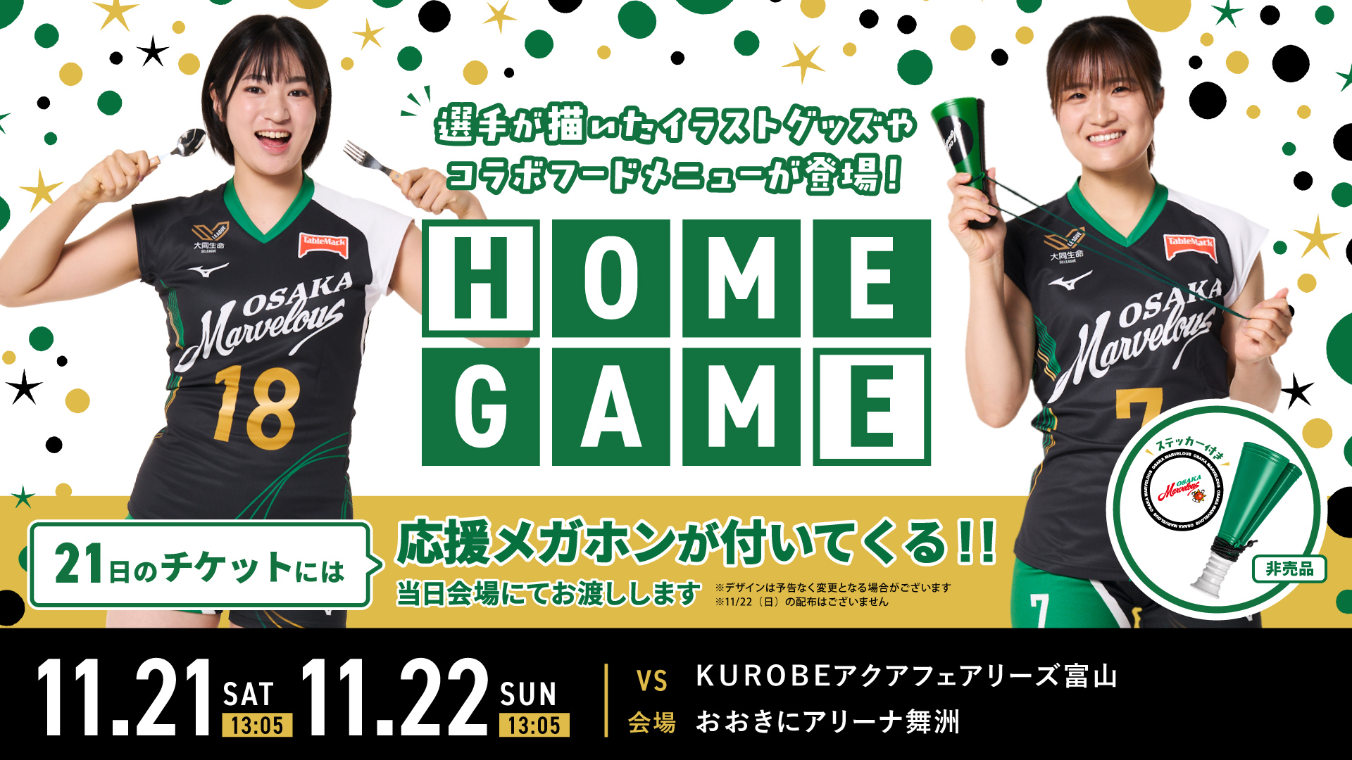11.21 SAT 13:05 11.22 SUN 13:05 VS ＫＵＲＯＢＥアクアフェアリーズ富山 会場 おおきにアリーナ舞洲 HOME GAME 選手が描いたイラストグッズやコラボフードメニューが登場！ 21日のチケットには応援メガホンが付いてくる!! 当日会場にてお渡しします